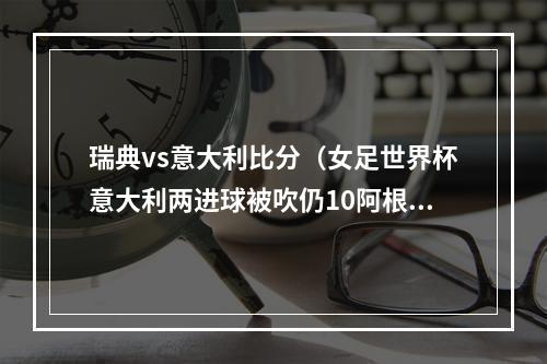 瑞典vs意大利比分（女足世界杯意大利两进球被吹仍10阿根廷夺开门红 吉雷利献绝杀）