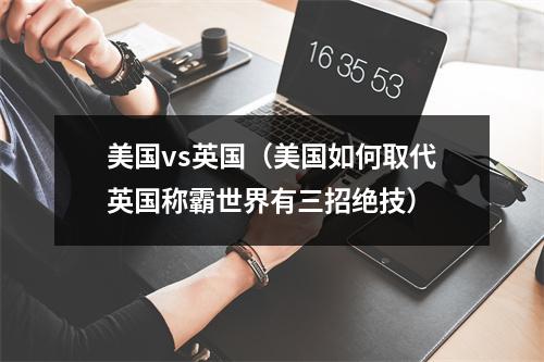 美国vs英国（美国如何取代英国称霸世界有三招绝技）