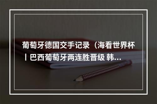 葡萄牙德国交手记录（海看世界杯丨巴西葡萄牙两连胜晋级 韩国输球丧失出线主动权）