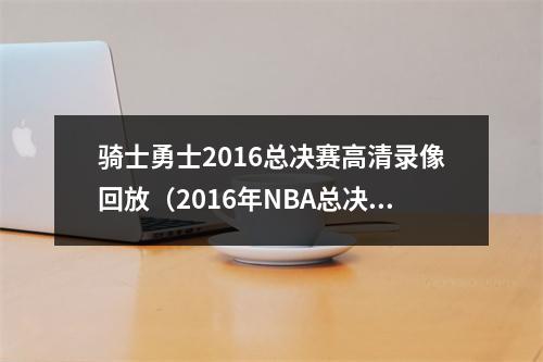 骑士勇士2016总决赛高清录像回放（2016年NBA总决赛骑士vs勇士巅峰对决 骑勇大战）