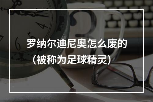 罗纳尔迪尼奥怎么废的（被称为足球精灵）