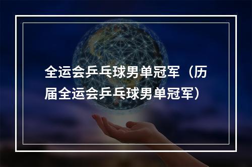 全运会乒乓球男单冠军（历届全运会乒乓球男单冠军）