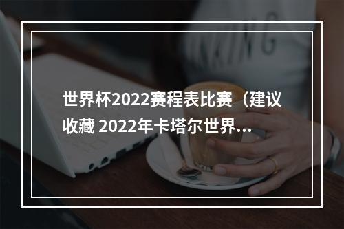 世界杯2022赛程表比赛（建议收藏 2022年卡塔尔世界杯完整版赛程）