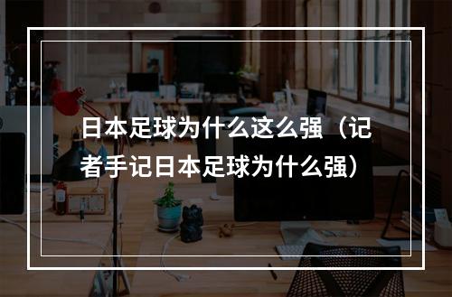 日本足球为什么这么强（记者手记日本足球为什么强）