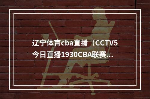 辽宁体育cba直播（CCTV5今日直播1930CBA联赛半决赛辽宁本钢浙江东阳光）