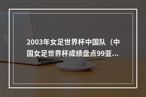 2003年女足世界杯中国队（中国女足世界杯成绩盘点99亚军永远的遗憾）
