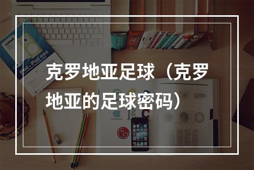 克罗地亚足球（克罗地亚的足球密码）