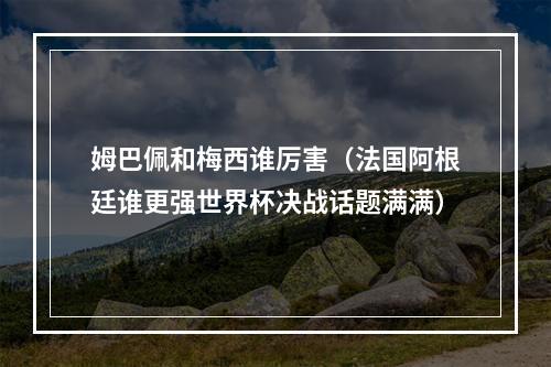 姆巴佩和梅西谁厉害（法国阿根廷谁更强世界杯决战话题满满）