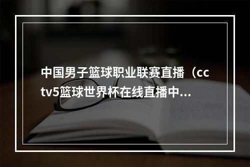 中国男子篮球职业联赛直播（cctv5篮球世界杯在线直播中国男篮vs南苏丹队完整视频中文直播）