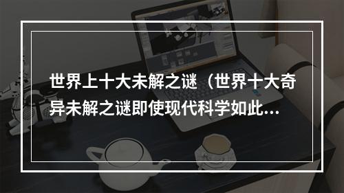 世界上十大未解之谜（世界十大奇异未解之谜即使现代科学如此发达）