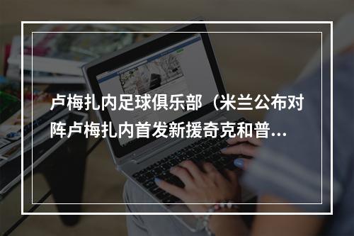 卢梅扎内足球俱乐部（米兰公布对阵卢梅扎内首发新援奇克和普利西奇在列）