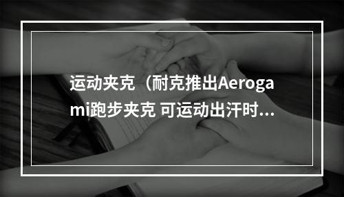 运动夹克（耐克推出Aerogami跑步夹克 可运动出汗时自动打开通风口）