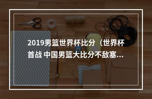 2019男篮世界杯比分（世界杯首战 中国男篮大比分不敌塞尔维亚队）