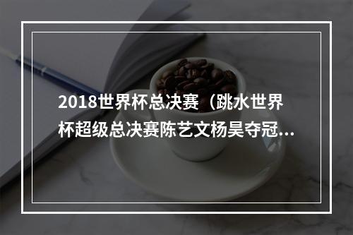 2018世界杯总决赛（跳水世界杯超级总决赛陈艺文杨昊夺冠 中国队8金收官）