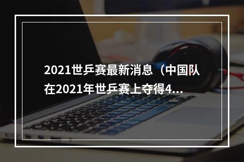 2021世乒赛最新消息（中国队在2021年世乒赛上夺得4项冠军 年轻队员逐步走向成熟）