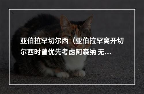 亚伯拉罕切尔西（亚伯拉罕离开切尔西时曾优先考虑阿森纳 无缘世界杯让我很失望）