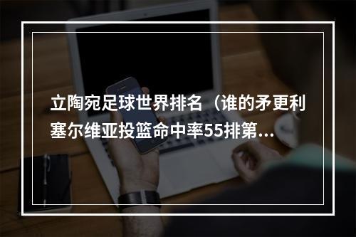 立陶宛足球世界排名（谁的矛更利塞尔维亚投篮命中率55排第一 立陶宛538居次席）