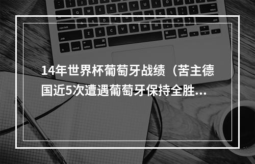 14年世界杯葡萄牙战绩（苦主德国近5次遭遇葡萄牙保持全胜）