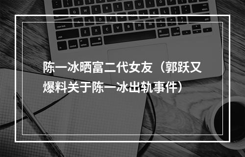 陈一冰晒富二代女友（郭跃又爆料关于陈一冰出轨事件）
