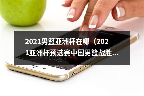 2021男篮亚洲杯在哪（2021亚洲杯预选赛中国男篮战胜日本队迎开门红）