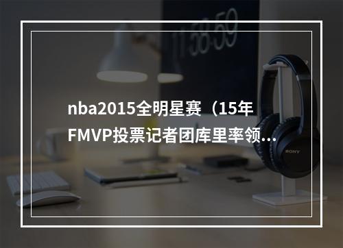 nba2015全明星赛（15年FMVP投票记者团库里率领勇士夺冠 但一哥改变了系列赛）