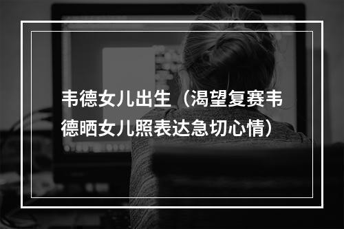 韦德女儿出生（渴望复赛韦德晒女儿照表达急切心情）