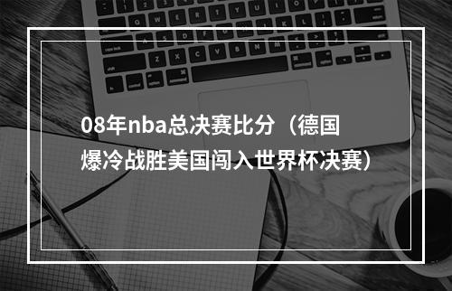 08年nba总决赛比分（德国爆冷战胜美国闯入世界杯决赛）
