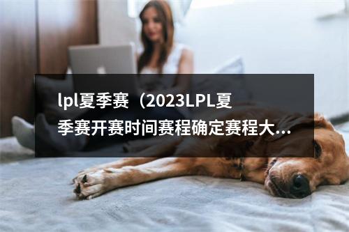 lpl夏季赛（2023LPL夏季赛开赛时间赛程确定赛程大幅缩短）