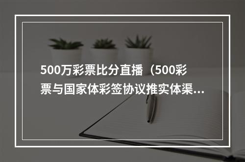 500万彩票比分直播（500彩票与国家体彩签协议推实体渠道）