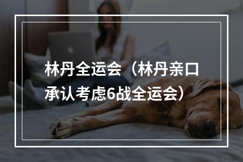 林丹全运会（林丹亲口承认考虑6战全运会）