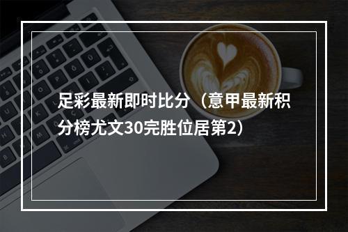 足彩最新即时比分（意甲最新积分榜尤文30完胜位居第2）