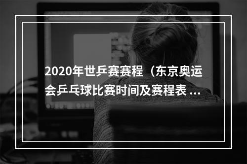 2020年世乒赛赛程（东京奥运会乒乓球比赛时间及赛程表 乒乓球中国队参赛阵容名单）