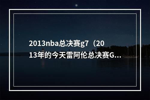 2013nba总决赛g7（2013年的今天雷阿伦总决赛G6绝平三分）