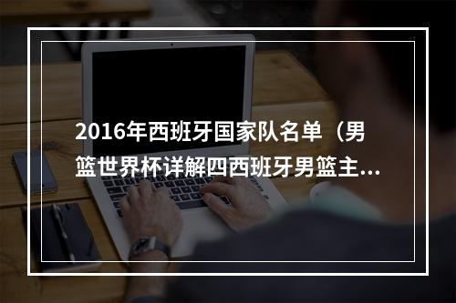 2016年西班牙国家队名单（男篮世界杯详解四西班牙男篮主力阵容盘点）