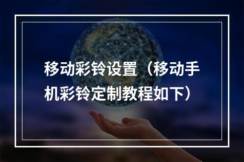 移动彩铃设置（移动手机彩铃定制教程如下）