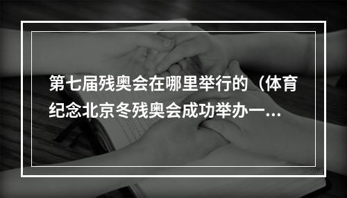 第七届残奥会在哪里举行的（体育纪念北京冬残奥会成功举办一周年系列活动暨第七届中国残疾人冰雪运动季开幕）