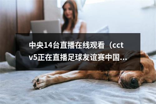 中央14台直播在线观看（cctv5正在直播足球友谊赛中国男足马来西亚全程高清中文观看）