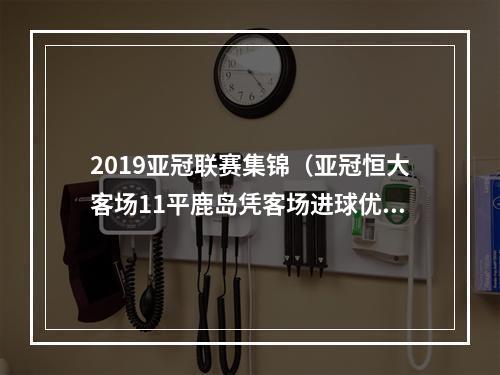 2019亚冠联赛集锦（亚冠恒大客场11平鹿岛凭客场进球优势晋级4强）