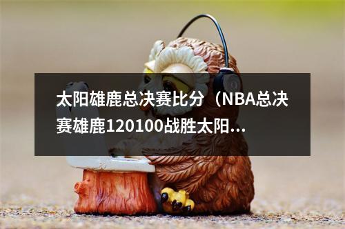 太阳雄鹿总决赛比分（NBA总决赛雄鹿120100战胜太阳）