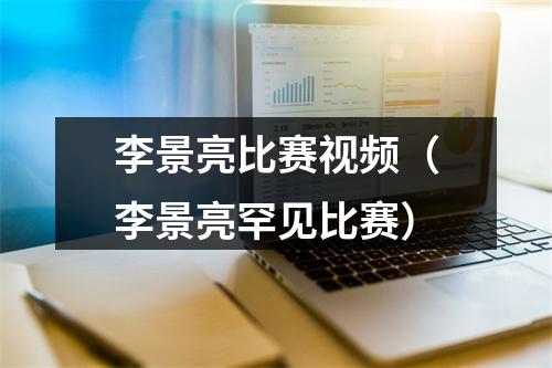 李景亮比赛视频（李景亮罕见比赛）