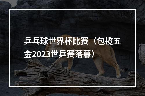 乒乓球世界杯比赛（包揽五金2023世乒赛落幕）