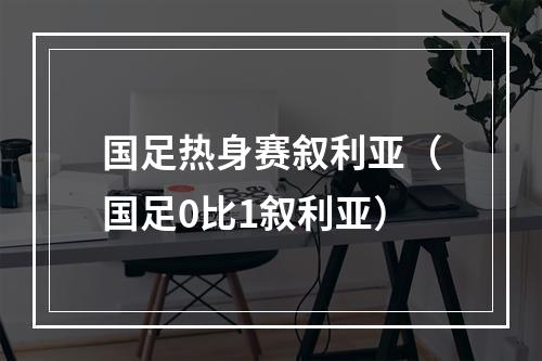 国足热身赛叙利亚（国足0比1叙利亚）