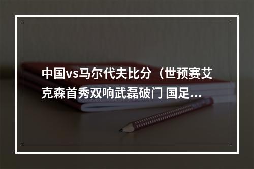 中国vs马尔代夫比分（世预赛艾克森首秀双响武磊破门 国足50客胜马尔代夫）