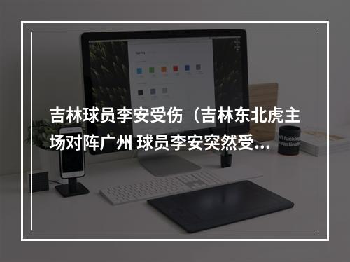 吉林球员李安受伤（吉林东北虎主场对阵广州 球员李安突然受伤让球迷揪心）