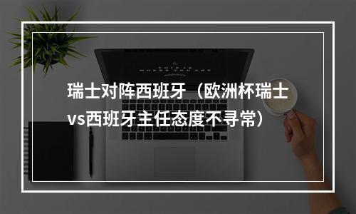 瑞士对阵西班牙（欧洲杯瑞士vs西班牙主任态度不寻常）