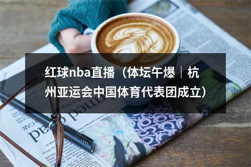红球nba直播（体坛午爆｜杭州亚运会中国体育代表团成立）