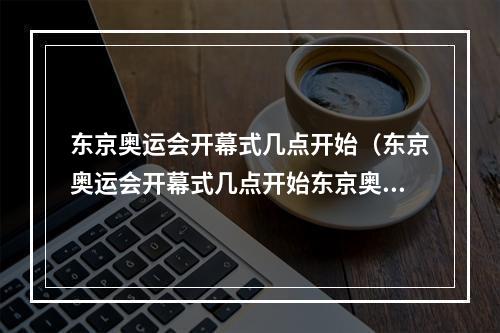 东京奥运会开幕式几点开始（东京奥运会开幕式几点开始东京奥运会开幕式时间）