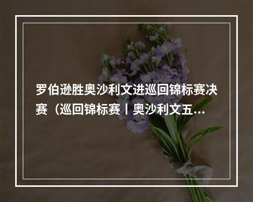 罗伯逊胜奥沙利文进巡回锦标赛决赛（巡回锦标赛丨奥沙利文五杆破百遭罗伯逊绝杀）