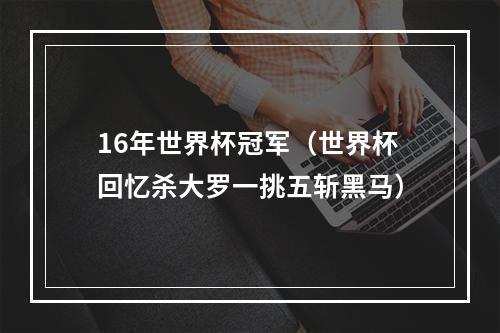 16年世界杯冠军（世界杯回忆杀大罗一挑五斩黑马）