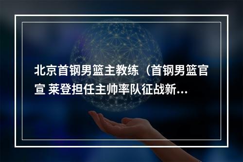 北京首钢男篮主教练（首钢男篮官宣 莱登担任主帅率队征战新赛季）